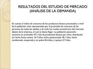 RESULTADOS DEL ESTUDIO DE MERCADO
            (ANÁLISIS DE LA DEMANDA)


En cuanto al índice de consumo de los productos lácteos procesados a nivel
de la población, está representado por el promedio de consumo de las
personas de todas las edades y de todo los niveles económicos del mercado
objeto de la empresa, al cual se desea llegar. La población panameña
consume en promedio 47.1 kilo de productos lácteos por años, distribuido
así: leche fresca entera 16.7 kilos, leche pasteurizada 18.1 kilos, leche
condensada, evaporada y en polvo 8.6 kilos, y quesos 3.7 kilos.
 