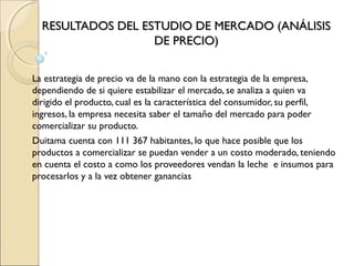 RESULTADOS DEL ESTUDIO DE MERCADO (ANÁLISIS
                   DE PRECIO)


La estrategia de precio va de la mano con la estrategia de la empresa,
dependiendo de si quiere estabilizar el mercado, se analiza a quien va
dirigido el producto, cual es la característica del consumidor, su perfil,
ingresos, la empresa necesita saber el tamaño del mercado para poder
comercializar su producto.
Duitama cuenta con 111 367 habitantes, lo que hace posible que los
productos a comercializar se puedan vender a un costo moderado, teniendo
en cuenta el costo a como los proveedores vendan la leche e insumos para
procesarlos y a la vez obtener ganancias
 