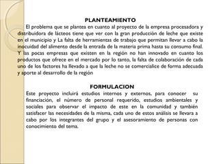 PLANTEAMIENTO
    El problema que se plantea en cuanto al proyecto de la empresa procesadora y
distribuidora de lácteos tiene que ver con la gran producción de leche que existe
en el municipio y La falta de herramientas de trabajo que permitan llevar a cabo la
inocuidad del alimento desde la entrada de la materia prima hasta su consumo final.
Y las pocas empresas que existen en la región no han innovado en cuanto los
productos que ofrece en el mercado por lo tanto, la falta de colaboración de cada
uno de los factores ha llevado a que la leche no se comercialice de forma adecuada
y aporte al desarrollo de la región

                                FORMULACION
   Este proyecto incluirá estudios internos y externos, para conocer su
   financiación, el número de personal requerido, estudios ambientales y
   sociales para observar el impacto de este en la comunidad y también
   satisfacer las necesidades de la misma, cada uno de estos análisis se llevara a
   cabo por los integrantes del grupo y el asesoramiento de personas con
   conocimiento del tema.
 