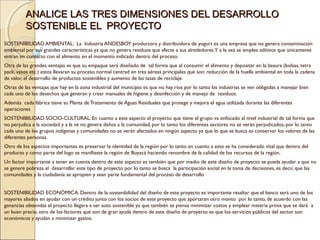 ANALICE LAS TRES DIMENSIONES DEL DESARROLLO
          SOSTENIBLE EL PROYECTO
SOSTENIBILIDAD AMBIENTAL:  La Industria ANDESBOY productora y distribuidora de yogurt es una empresa que no genera contaminación
ambiental por sus grandes características ya que no genera residuos que afecte a sus alrededores.Y a la vez se emplea aditivos que únicamente
entran en contacto con el alimento en el momento indicado dentro del proceso.
Otra de las grandes ventajas es que su empaque será diseñado de tal forma que al consumir el alimento y depositar en la basura (bolsas, tetra
pack, vasos etc.) estos llevaran su proceso normal centrad en tres aéreas principales que son: reducción de la huella ambiental en toda la cadena
de valor, el desarrollo de productos sostenibles y aumento de las tasas de reciclaje.
Otras de las ventajas que hay en la zona industrial del municipio es que no hay ríos por lo tanto las industrias se ven obligadas a manejar bien
cada uno de los desechos que generan y crear manuales de higiene y desinfección y de manejo de residuos.
Además cada fábrica tiene su Planta de Tratamiento de Aguas Residuales que protege y mejora el agua utilizada durante las diferentes
operaciones
SOSTENIBILIDAD SOCIO-CULTURAL: En cuanto a este aspecto el proyecto que tiene el grupo va enfocado al nivel industrial de tal forma que
no perjudica a la sociedad y a la ve no genera daños a la comunidad, por lo tanto los diferentes sectores no se verán perjudicados, por lo tanto
cada uno de los grupos indígenas y comunidades no se verán afectados en ningún aspecto ya que lo que se busca es conservar los valores de las
diferentes personas.
Otro de los aspectos importantes es preservar la identidad de la región por lo tanto en cuanto a esto se ha considerado vital que dentro del
producto y como parte del logo se manifieste la región de Boyacá haciendo renombre de la calidad de los recursos de la región.
Un factor importante a tener en cuenta dentro de este aspecto es también que por medio de este diseño de proyecto se pueda ayudar a que no
se genere pobreza al desarrollar este tipo de proyecto por lo tanto se busca la participación social en la toma de decisiones, es decir, que las
comunidades y la ciudadanía se apropien y sean parte fundamental del proceso de desarrollo


SOSTENIBILIDAD ECONÓMICA: Dentro de la sostenibilidad del diseño de este proyecto es importante resaltar que el banco será uno de los
mayores aliados en ayudar con un crédito junto con los socios de este proyecto que aportaran otro monto por lo tanto, de acuerdo con las
ganancias obtenidas el proyecto llegara a ser auto sostenible ya que también se piensa minimizar costos y emplear materia prima que se dará a
un buen precio, otro de los factores que son de gran ayuda dentro de este diseño de proyecto es que los servicios públicos del sector son
económicos y ayudan a minimizar gastos.
 