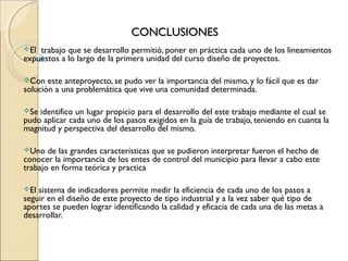 CONCLUSIONES
El trabajo que se desarrollo permitió, poner en práctica cada uno de los lineamientos
expuestos a lo largo de la primera unidad del curso diseño de proyectos.

Con   este anteproyecto, se pudo ver la importancia del mismo, y lo fácil que es dar
solución a una problemática que vive una comunidad determinada.

Se identifico un lugar propicio para el desarrollo del este trabajo mediante el cual se
pudo aplicar cada uno de los pasos exigidos en la guía de trabajo, teniendo en cuanta la
magnitud y perspectiva del desarrollo del mismo.

Uno   de las grandes características que se pudieron interpretar fueron el hecho de
conocer la importancia de los entes de control del municipio para llevar a cabo este
trabajo en forma teórica y practica

El sistema de indicadores permite medir la eficiencia de cada uno de los pasos a
seguir en el diseño de este proyecto de tipo industrial y a la vez saber qué tipo de
aportes se pueden lograr identificando la calidad y eficacia de cada una de las metas a
desarrollar.
 