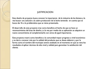 JUSTIFICACION

Este diseño de proyecto busca conocer la importancia de la industria de los lácteos y la
vez buscar una solución a la sobre producción de la leche teniendo en cuenta que se
busca dar fin a la problemática que se viene presentado.
 
El desarrollo de este proyecto trae como beneficio el hecho de que se hace un
reconocimiento del área de diseño y a la vez por medio de su aplicación se adquiere un
nuevo conocimiento al complementarlo con otros de igual importancia.
 
Este proyecto traerá como beneficio a la comunidad mayor progreso a nivel económico
y se dará a conocer más por la calidad del producto que se desea elaborar y por la
forma como el nombre del municipio severa exaltado en el momento en que se vena los
resultados al aplicar técnicas de alto nivel y calidad para garantizar la satisfacción del
cliente.
 
 