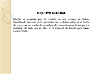 OBJETIVO GENERAL

Diseñar un proyecto para la creación de una empresa de lácteos
identificando cada uno de los principios que se deben aplicar en el diseño
de proyectos por medio de un trabajo de reconocimiento de campo y la
aplicación de cada uno de ellos en la industria de lácteos para mayor
conocimiento.
 