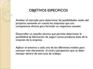 OBJETIVOS ESPECIFICOS

Analizar el mercado para determinar las posibilidades reales del
proyecto, teniendo en cuenta las empresas que son
competencia directa para formular su respectivo estudio.
 
Desarrollar un estudio técnico que permita determinar la
posibilidad de fabricación de yogurt como producto base de la
creación de la empresa
 
Aplicar el entorno a cada uno de los diferentes medios para
conocer más claramente el nivel y perspectiva que se debe
manejar dentro de esta área de trabajo.
 