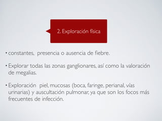 2. Exploración física


• constantes,   presencia o ausencia de ﬁebre. 

• Explorar
         todas las zonas ganglionares, así como la valoración
 de megalias.

• Exploración  piel, mucosas (boca, faringe, perianal, vías
 urinarias) y auscultación pulmonar, ya que son los focos más
 frecuentes de infección.
 