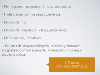 - Hemograma: recuento y fórmula leucocitaria.

- Frotis o extensión de sangre periférica.

- Estudio de m.o:

- Estudio de coagulación y bioquímica básica.

- Hemocultivos, urocultivos, 

 - Pruebas de imagen: radiografía de tórax y abdomen,
ecografía abdominal (descartar hiperesplenismo) según
sospecha clínica.

                                          3. Pruebas
                                       COMPLEMENTARIAS
 