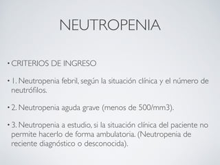 NEUTROPENIA

• CRITERIOS     DE INGRESO

• 1. Neutropenia   febril, según la situación clínica y el número de
 neutróﬁlos.

• 2. Neutropenia   aguda grave (menos de 500/mm3).

• 3. Neutropeniaa estudio, si la situación clínica del paciente no
 permite hacerlo de forma ambulatoria. (Neutropenia de
 reciente diagnóstico o desconocida).
 
