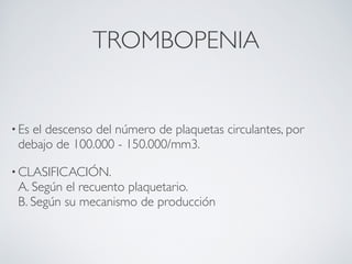 TROMBOPENIA


• Es
   el descenso del número de plaquetas circulantes, por
 debajo de 100.000 - 150.000/mm3.

• CLASIFICACIÓN.
 A. Según el recuento plaquetario.
 B. Según su mecanismo de producción
 