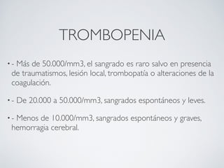 TROMBOPENIA
•-Más de 50.000/mm3, el sangrado es raro salvo en presencia
 de traumatismos, lesión local, trombopatía o alteraciones de la
 coagulación.

•-   De 20.000 a 50.000/mm3, sangrados espontáneos y leves.

•-Menos de 10.000/mm3, sangrados espontáneos y graves,
 hemorragia cerebral.
 