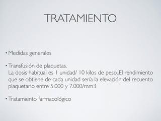 TRATAMIENTO

• Medidas   generales

• Transfusiónde plaquetas.
 La dosis habitual es 1 unidad/ 10 kilos de peso,.El rendimiento
 que se obtiene de cada unidad sería la elevación del recuento
 plaquetario entre 5.000 y 7.000/mm3

• Tratamiento   farmacológico
 