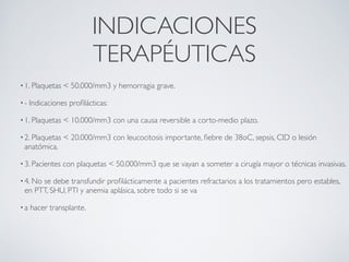 INDICACIONES
 
                          TERAPÉUTICAS
• 1. Plaquetas   < 50.000/mm3 y hemorragia grave.

•-   Indicaciones proﬁlácticas:

• 1. Plaquetas   < 10.000/mm3 con una causa reversible a corto-medio plazo.

• 2. Plaquetas   < 20.000/mm3 con leucocitosis importante, ﬁebre de 38oC, sepsis, CID o lesión
 anatómica.

• 3. Pacientes   con plaquetas < 50.000/mm3 que se vayan a someter a cirugía mayor o técnicas invasivas.

• 4. No
      se debe transfundir proﬁlácticamente a pacientes refractarios a los tratamientos pero estables,
 en PTT, SHU, PTI y anemia aplásica, sobre todo si se va

•a   hacer transplante.
 