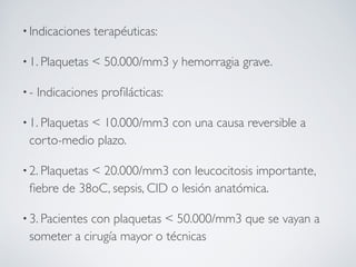 • Indicaciones   terapéuticas:

• 1. Plaquetas   < 50.000/mm3 y hemorragia grave.

•-   Indicaciones proﬁlácticas:

• 1. Plaquetas
            < 10.000/mm3 con una causa reversible a
 corto-medio plazo.

• 2. Plaquetas
            < 20.000/mm3 con leucocitosis importante,
 ﬁebre de 38oC, sepsis, CID o lesión anatómica.

• 3. Pacientes
             con plaquetas < 50.000/mm3 que se vayan a
 someter a cirugía mayor o técnicas
 
