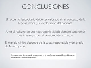 CONCLUSIONES
    El recuento leucocitario debe ser valorado en el contexto de la
              historia clínica y la exploración del paciente.

Ante el hallazgo de una neutropenia aislada siempre tendremos
         que interrogar por el consumo de fármacos.

El manejo clínico depende de la causa responsable y del grado
de Neutropenia.
                                   
                                   
 