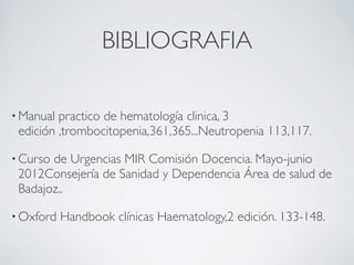 BIBLIOGRAFIA

• Manual practico de hematología clinica, 3
 edición ,trombocitopenia,361,365...Neutropenia 113,117.

• Cursode Urgencias MIR Comisión Docencia. Mayo-junio
 2012Consejería de Sanidad y Dependencia Área de salud de
 Badajoz..

• Oxford   Handbook clínicas Haematology,2 edición. 133-148.
 