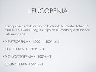 LEUCOPENIA

• Leucopenia es el descenso en la cifra de leucocitos totales <
 4.000 - 4.500/mm3. Según el tipo de leucocito que desciende
 hablaremos de:

• NEUTROPENIA     < 1.000 - 1.500/mm3 

• LINFOPENIA   < 1.000/mm3 

• MONOCITOPENIA       < 100/mm3 

• EOSINOPENIA    < 50/mm3
 
