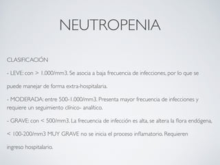 NEUTROPENIA

CLASIFICACIÓN

- LEVE: con > 1.000/mm3. Se asocia a baja frecuencia de infecciones, por lo que se

puede manejar de forma extra-hospitalaria.

- MODERADA: entre 500-1.000/mm3. Presenta mayor frecuencia de infecciones y
requiere un seguimiento clínico- analítico.

- GRAVE: con < 500/mm3. La frecuencia de infección es alta, se altera la ﬂora endógena,

< 100-200/mm3 MUY GRAVE no se inicia el proceso inﬂamatorio. Requieren

ingreso hospitalario.
 