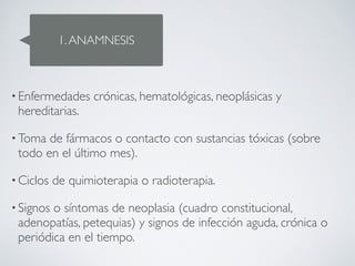 1. ANAMNESIS



• Enfermedades     crónicas, hematológicas, neoplásicas y
 hereditarias. 

• Toma de fármacos o contacto con sustancias tóxicas (sobre
 todo en el último mes). 

• Ciclos   de quimioterapia o radioterapia. 

• Signoso síntomas de neoplasia (cuadro constitucional,
 adenopatías, petequias) y signos de infección aguda, crónica o
 periódica en el tiempo.
 
