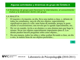 Laboratorio de Psicopedagogía (2010-2011)11
LA MALETA
• El maestro o la maestra, un día, lleva una maleta a clase, y, delante de
todos los estudiantes, saca de ella tres objetos, especialmente
significativos para el o ella: unas botas de montaña, porque le gusta
mucho el excursionismo; una novela que le agrada especialmente, etc..
• De vez en cuando, invita a un alumno o a una alumna para que haga lo
mismo: llevar tres objetos especialmente importantes para él. Los
demás pueden hacerle preguntas sobre estos objetos...
• De esta manera, todos los niños y niñas acaban llevando a clase, un día
u otro, la maleta llena de sus objetos preferidos...
1.2 Dinámicas de grupo para favorecer la interrelación, el conocimiento
mutuo y la distensión dentro del grupo
Algunas actividades y dinámicas de grupo del Ámbito A
www.uvic.cat
 