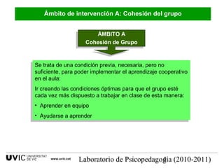 Laboratorio de Psicopedagogía (2010-2011)4www.uvic.cat
ÁMBITO A
Cohesión de Grupo
ÁMBITO A
Cohesión de Grupo
Se trata de una condición previa, necesaria, pero no
suficiente, para poder implementar el aprendizaje cooperativo
en el aula:
Ir creando las condiciones óptimas para que el grupo esté
cada vez más dispuesto a trabajar en clase de esta manera:
• Aprender en equipo
• Ayudarse a aprender
Se trata de una condición previa, necesaria, pero no
suficiente, para poder implementar el aprendizaje cooperativo
en el aula:
Ir creando las condiciones óptimas para que el grupo esté
cada vez más dispuesto a trabajar en clase de esta manera:
• Aprender en equipo
• Ayudarse a aprender
Ámbito de intervención A: Cohesión del grupo
 