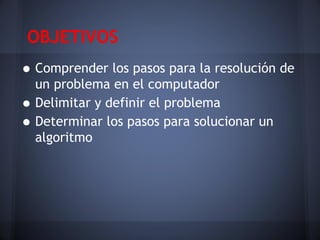 OBJETIVOS
• Comprender los pasos para la resolución de
    un problema en el computador
•   Delimitar y definir el problema
•   Determinar los pasos para solucionar un
    algoritmo
 