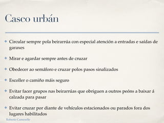 Casco urbán
✤ Circular sempre pola beirarrúa con especial atención a entradas e saídas de
garaxes
✤ Mirar e agardar sempre antes de cruzar
✤ Obedecer ao semáforo e cruzar polos pasos sinalizados
✤ Escoller o camiño máis seguro
✤ Evitar facer grupos nas beirarrúas que obriguen a outros peóns a baixar á
calzada para pasar
✤ Evitar cruzar por diante de vehículos estacionados ou parados fora dos
lugares habilitados
Roberto Cameselle
 