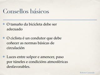 Consellos básicos
✤ O tamaño da bicicleta debe ser
adecuado
✤ O ciclista é un condutor que debe
coñecer as normas básicas de
circulación
✤ Luces entre solpor e amencer, paso
por túneles e condicións atmosféricas
desfavorables.
Roberto Cameselle
 