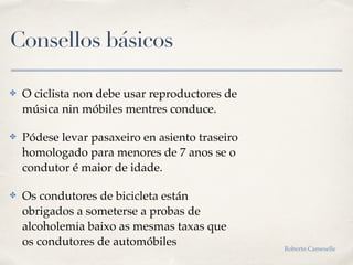 Consellos básicos
✤ O ciclista non debe usar reproductores de
música nin móbiles mentres conduce.
✤ Pódese levar pasaxeiro en asiento traseiro
homologado para menores de 7 anos se o
condutor é maior de idade.
✤ Os condutores de bicicleta están
obrigados a someterse a probas de
alcoholemia baixo as mesmas taxas que
os condutores de automóbiles Roberto Cameselle
 