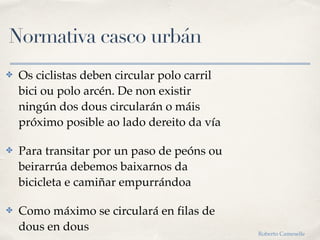 Normativa casco urbán
✤ Os ciclistas deben circular polo carril
bici ou polo arcén. De non existir
ningún dos dous circularán o máis
próximo posible ao lado dereito da vía
✤ Para transitar por un paso de peóns ou
beirarrúa debemos baixarnos da
bicicleta e camiñar empurrándoa
✤ Como máximo se circulará en filas de
dous en dous Roberto Cameselle
 