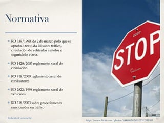 01
Normativa
✤ RD 339/1990, de 2 de marzo polo que se
aproba o texto da lei sobre tráfico,
circulación de vehículos a motor e
seguridade viaria.
✤ RD 1428/2003 reglamento xeral de
circulación 
✤ RD 818/2009 reglamento xeral de
conductores
✤ RD 2822/1998 reglamento xeral de
vehículos
✤ RD 318/2003 sobre procedemento
sancionador en tráfico
http://www.flickr.com/photos/8446863@N03/2512511903
Roberto Cameselle
 