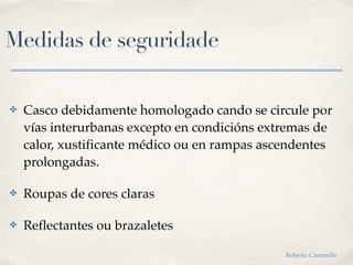 Medidas de seguridade
✤ Casco debidamente homologado cando se circule por
vías interurbanas excepto en condicións extremas de
calor, xustificante médico ou en rampas ascendentes
prolongadas.
✤ Roupas de cores claras
✤ Reflectantes ou brazaletes
Roberto Cameselle
 