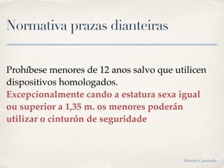 Normativa prazas dianteiras
Prohíbese menores de 12 anos salvo que utilicen
dispositivos homologados.
Excepcionalmente cando a estatura sexa igual
ou superior a 1,35 m. os menores poderán
utilizar o cinturón de seguridade
Roberto Cameselle
 