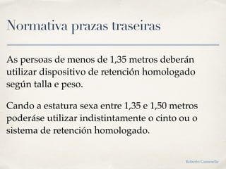 Normativa prazas traseiras
As persoas de menos de 1,35 metros deberán
utilizar dispositivo de retención homologado
según talla e peso.
Cando a estatura sexa entre 1,35 e 1,50 metros
poderáse utilizar indistintamente o cinto ou o
sistema de retención homologado.
Roberto Cameselle
 