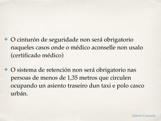 ✤ O cinturón de seguridade non será obrigatorio
naqueles casos onde o médico aconselle non usalo
(certificado médico)
✤ O sistema de retención non será obrigatorio nas
persoas de menos de 1,35 metros que circulen
ocupando un asiento traseiro dun taxi e polo casco
urbán.
Roberto Cameselle
 