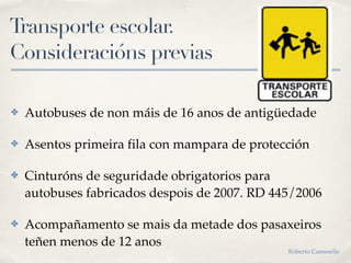 Transporte escolar.
Consideracións previas
✤ Autobuses de non máis de 16 anos de antigüedade
✤ Asentos primeira fila con mampara de protección
✤ Cinturóns de seguridade obrigatorios para
autobuses fabricados despois de 2007. RD 445/2006
✤ Acompañamento se mais da metade dos pasaxeiros
teñen menos de 12 anos
Roberto Cameselle
 