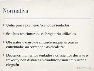 Normativa
✤ Unha praza por neno/a e todos sentados
✤ Se o bus ten cinturóns é obrigatorio utilizalos
✤ Obrigatorio o uso de cinturón naquelas prazas
entrentadas ao corredor e ás escaleiras
✤ Debemos manternos sentados nos asientos durante o
traxecto, non distraer ao condutor e non empurrar a
ninguén
Roberto Cameselle
 