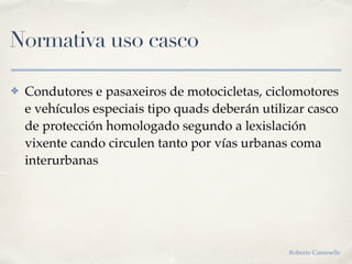 Normativa uso casco
✤ Condutores e pasaxeiros de motocicletas, ciclomotores
e vehículos especiais tipo quads deberán utilizar casco
de protección homologado segundo a lexislación
vixente cando circulen tanto por vías urbanas coma
interurbanas
Roberto Cameselle
 