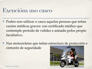 Exencións uso casco
✤ Poden non utilizar o casco aquelas persoas que teñan
razóns médicas graves: con certificado médico que
contemple período de validez e asinado polos propio
facultativo.
✤ Nas motocicletas que teñan estructura de protección e
cinturón de seguridade
Roberto Cameselle
 