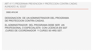 ART 4 Y 5 PROGRAMA PREVENCION Y PROTECCION CONTRA CAIDAS
ALINEADO AL SGSST
DESIGNACION DE UN ADMINISTRADOR DEL PROGRAMA
DE PROTECCION CONTRA CAIDAS.
EL ADMINISTRADOR DEL PROGRAMA DEBE SER UN
PROFESIONAL O ESPECIALISTA CON LICENCIA EN SST
,CURSO DE COORDINADOR Y CURSO 50 HRS SST .
DEBES APLICAR
 