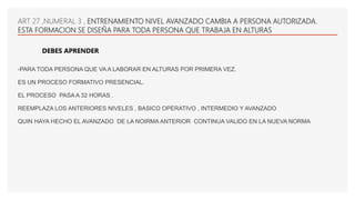 -PARA TODA PERSONA QUE VA A LABORAR EN ALTURAS POR PRIMERA VEZ.
ES UN PROCESO FORMATIVO PRESENCIAL.
EL PROCESO PASA A 32 HORAS .
REEMPLAZA LOS ANTERIORES NIVELES , BASICO OPERATIVO , INTERMEDIO Y AVANZADO
QUIN HAYA HECHO EL AVANZADO DE LA NOIRMA ANTERIOR CONTINUA VALIDO EN LA NUEVA NORMA
ART 27 ,NUMERAL 3 , ENTRENAMIENTO NIVEL AVANZADO CAMBIA A PERSONA AUTORIZADA.
ESTA FORMACION SE DISEÑA PARA TODA PERSONA QUE TRABAJA EN ALTURAS
DEBES APRENDER
 
