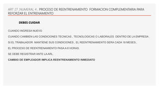 CUANDO INGRESA NUEVO
CUANDO CAMBIEN LAS CONDICIONES TECNICAS , TECNOLOGICAS O LABORALES DENTRO DE LA EMPRESA .
SI EL TRABAJADOR MANTIENE SUS CONDICIONES , EL REENTRENAMIENTO SERA CADA 18 MESES..
EL PROCESO DE REENTRENAMIENTO PASA A 8 HORAS.
SE DEBE REGISTRAR ANTE LA ARL.
CAMBIO DE EMPLEADOR IMPLICA REENTRENAMIENTO INMEDIATO
ART 27 ,NUMERAL 4 , PROCESO DE REENTRENAMIENTO FORMACION COMPLEMENTARIA PARA
REFORZAR EL ENTRENAMIENTO
DEBES CUIDAR
 