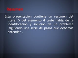 Resumen
Esta presentación contiene un resumen del
  literal 5 del elemento 4 ,este habla de la
  identificación y solución de un problema
  ,siguiendo una serie de pasos que debemos
  entender .
 