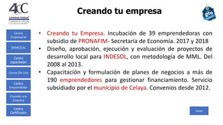 Centro
Empresarial
Centro
capacitador
Cursos On Line
Centro
Emprendedor
Creando una
Empresa
Centro
Certificador
DEMEZCAL
Creando tu empresa
Inicio
• Creando tu Empresa. Incubación de 39 emprendedoras con
subsidio de PRONAFIM- Secretaría de Economía. 2017 y 2018
• Diseño, aprobación, ejecución y evaluación de proyectos de
desarrollo local para INDESOL, con metodología de MML. Del
2008 al 2013.
• Capacitación y formulación de planes de negocios a más de
190 emprendedores para gestionar financiamiento. Servicio
subsidiado por el municipio de Celaya. Convenios desde 2012.
 