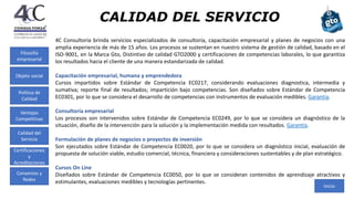 CALIDAD DEL SERVICIO
4C Consultoría brinda servicios especializados de consultoría, capacitación empresarial y planes de negocios con una
amplia experiencia de más de 15 años. Los procesos se sustentan en nuestro sistema de gestión de calidad, basado en el
ISO-9001, en la Marca Gto, Distintivo de calidad GTO2000 y certificaciones de competencias laborales, lo que garantiza
los resultados hacia el cliente de una manera estandarizada de calidad.
Capacitación empresarial, humana y emprendedora
Cursos impartidos sobre Estándar de Competencia EC0217, considerando evaluaciones diagnostica, intermedia y
sumativa; reporte final de resultados; impartición bajo competencias. Son diseñados sobre Estándar de Competencia
EC0301, por lo que se considera el desarrollo de competencias con instrumentos de evaluación medibles. Garantía.
Consultoría empresarial
Los procesos son intervenidos sobre Estándar de Competencia EC0249, por lo que se considera un diagnóstico de la
situación, diseño de la intervención para la solución y la implementación medida con resultados. Garantía.
Formulación de planes de negocios o proyectos de inversión
Son ejecutados sobre Estándar de Competencia EC0020, por lo que se considera un diagnóstico inicial, evaluación de
propuesta de solución viable, estudio comercial, técnica, financiera y consideraciones sustentables y de plan estratégico.
Cursos On Line
Diseñados sobre Estándar de Competencia EC0050, por lo que se consideran contenidos de aprendizaje atractivos y
estimulantes, evaluaciones medibles y tecnologías pertinentes.
Inicio
Filosofía
empresarial
Política de
Calidad
Ventajas
Competitivas
Calidad del
Servicio
Certificaciones
y
Acreditaciones
Convenios y
Redes
Objeto social
 