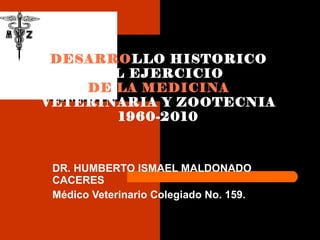 DR. HUMBERTO ISMAEL MALDONADO CACERES Médico Veterinario Colegiado No. 159. DESARRO LLO HISTORICO DEL EJERCICIO  DE LA MEDICINA  VETERINARIA Y ZOOTECNIA 1960-2010 