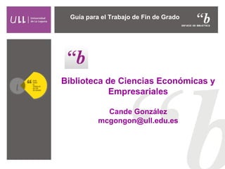 Biblioteca de Ciencias Económicas y
Empresariales
Cande González
mcgongon@ull.edu.es
Guía para el Trabajo de Fin de Grado
 