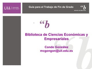 Guía para el Trabajo de Fin de Grado 
Biblioteca de Ciencias Económicas y 
Empresariales 
Cande González 
mcgongon@ull.edu.es 
 