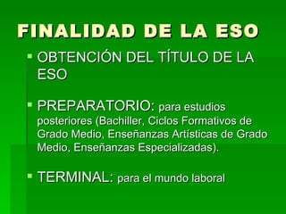 FINALIDAD DE LA ESO OBTENCIÓN DEL TÍTULO DE LA ESO PREPARATORIO:  para estudios posteriores (Bachiller, Ciclos Formativos de Grado Medio, Enseñanzas Artísticas de Grado Medio, Enseñanzas Especializadas). TERMINAL:  para el mundo laboral 