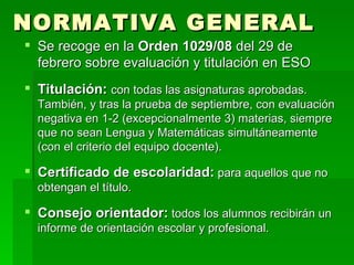 NORMATIVA GENERAL Se recoge en la  Orden 1029/08  del 29 de febrero sobre evaluación y titulación en ESO Titulación:   con todas las asignaturas aprobadas. También, y tras la prueba de septiembre, con evaluación negativa en 1-2 (excepcionalmente 3) materias, siempre que no sean Lengua y Matemáticas simultáneamente (con el criterio del equipo docente). Certificado de escolaridad:  para aquellos que no obtengan el título. Consejo orientador:  todos los alumnos recibirán un informe de orientación escolar y profesional. 