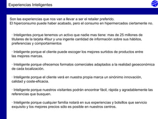 Experiencias Inteligentes Son las experiencias que nos van a llevar a ser el retailer preferido. El hiperconsumo puede haber acabado, pero el consumo en hipermercados ciertamente no.  · Inteligentes porque tenemos un activo que nadie mas tiene: mas de 25 millones de  titulares de la tarjeta 4four y una ingente cantidad de información sobre sus hábitos,  preferencias y comportamientos    · Inteligente porque el cliente puede escoger los mejores surtidos de productos entre las mejores marcas.    · Inteligente porque ofrecemos formatos comerciales adaptados a la realidad geoeconómica de cada localización.    · Inteligente porque el cliente verá en nuestra propia marca un sinónimo innovación, calidad y coste-eficacia.   · Inteligente porque nuestros visitantes podrán encontrar fácil, rápida y agradablemente las referencias que busquen.   · Inteligente porque cualquier familia notará en sus experiencias y bolsillos que servicio exquisito y los mejores precios sólo es posible en nuestros centros.   