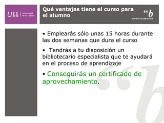 Qué ventajas tiene el curso para
el alumno

• Emplearás sólo unas 15 horas durante
las dos semanas que dura el curso
• Tendrás a tu disposición un
bibliotecario especialista que te ayudará
en el proceso de aprendizaje
• Conseguirás un certificado de
aprovechamiento.

 